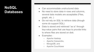 NoSQL
Databases
● Can accommodate unstructured data
● No need to store data in rows and columns,
several data models are acceptable (Files,
graph, etc. )
● Do not rely on SQL to retrieve data (though
some do support SQL)
● Data is stored and retrieved “as is” through
key-value pairs that use keys to provide links
to where files are stored on disk.
● Examples :
○ Apache Hadoop
○ Apache Cassandra,
○ MongoDB, and
○ Apache Couchbase
 