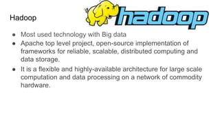 Hadoop
● Most used technology with Big data
● Apache top level project, open-source implementation of
frameworks for reliable, scalable, distributed computing and
data storage.
● It is a flexible and highly-available architecture for large scale
computation and data processing on a network of commodity
hardware.
 