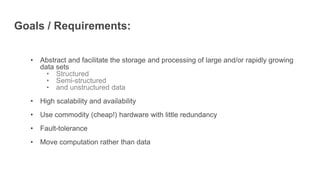 Goals / Requirements:
• Abstract and facilitate the storage and processing of large and/or rapidly growing
data sets
• Structured
• Semi-structured
• and unstructured data
• High scalability and availability
• Use commodity (cheap!) hardware with little redundancy
• Fault-tolerance
• Move computation rather than data
 