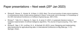 Paper presentations – Next week (25th Jan 2023)
● Group 6 : Biswas, S., Wardat, M., & Rajan, H. (2022, May). The art and practice of data science pipelines:
A comprehensive study of data science pipelines in theory, in-the-small, and in-the-large. In Proceedings of
the 44th International Conference on Software Engineering (pp. 2091-2103).
● Group 7 : Talib, M. A., Majzoub, S., Nasir, Q., & Jamal, D. (2021). A systematic literature review on
hardware implementation of artificial intelligence algorithms. The Journal of Supercomputing, 77(2), 1897-
1938.
● Group 8 : Ngo, V. M., Le-Khac, N. A., & Kechadi, M. (2019, June). Designing and implementing
data warehouse for agricultural big data. In International Conference on Big Data (pp. 1-17).
Springer, Cham.
 