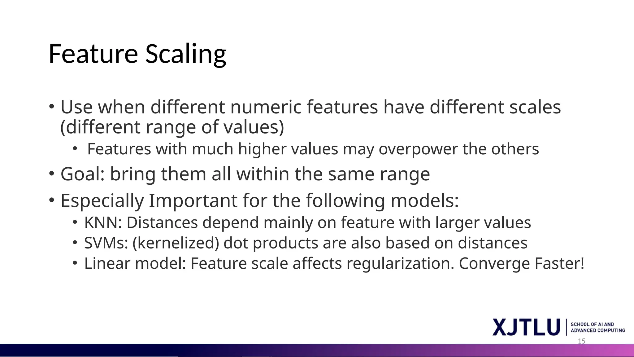 15 Feature Scaling • Use when different numeric features have different scales (different range of values) • Features with much higher values may overpower the others • Goal: bring them all within the same range • Especially Important for the following models: • KNN: Distances depend mainly on feature with larger values • SVMs: (kernelized) dot products are also based on distances • Linear model: Feature scale affects regularization. Converge Faster! 