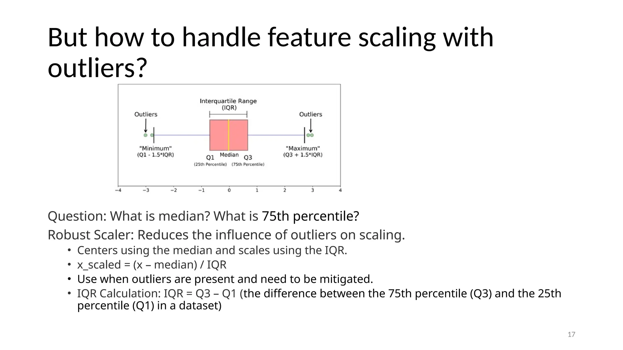 17 But how to handle feature scaling with outliers? Question: What is median? What is 75th percentile? Robust Scaler: Reduces the influence of outliers on scaling. • Centers using the median and scales using the IQR. • x_scaled = (x – median) / IQR • Use when outliers are present and need to be mitigated. • IQR Calculation: IQR = Q3 – Q1 (the difference between the 75th percentile (Q3) and the 25th percentile (Q1) in a dataset) 