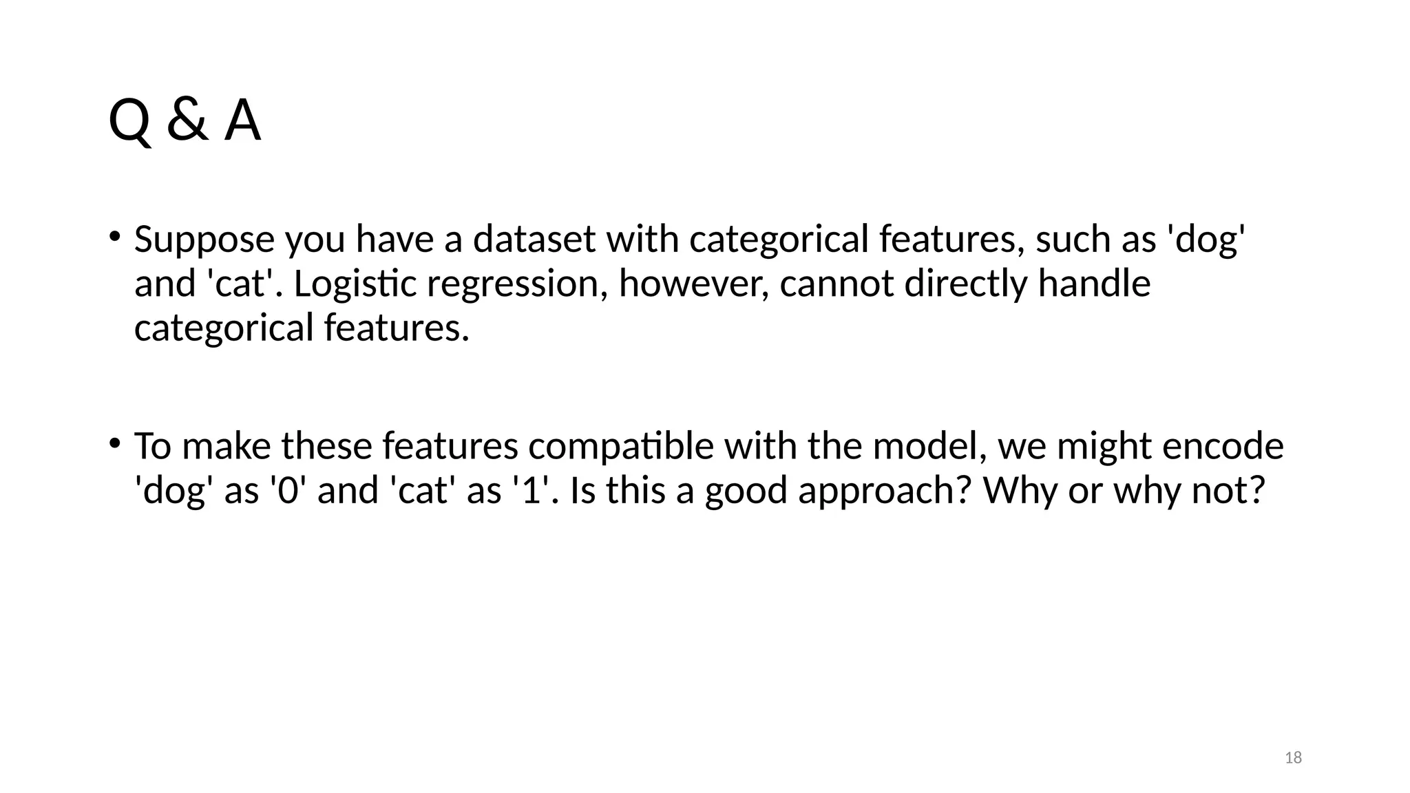 18 Q & A • Suppose you have a dataset with categorical features, such as 'dog' and 'cat'. Logistic regression, however, cannot directly handle categorical features. • To make these features compatible with the model, we might encode 'dog' as '0' and 'cat' as '1'. Is this a good approach? Why or why not? 