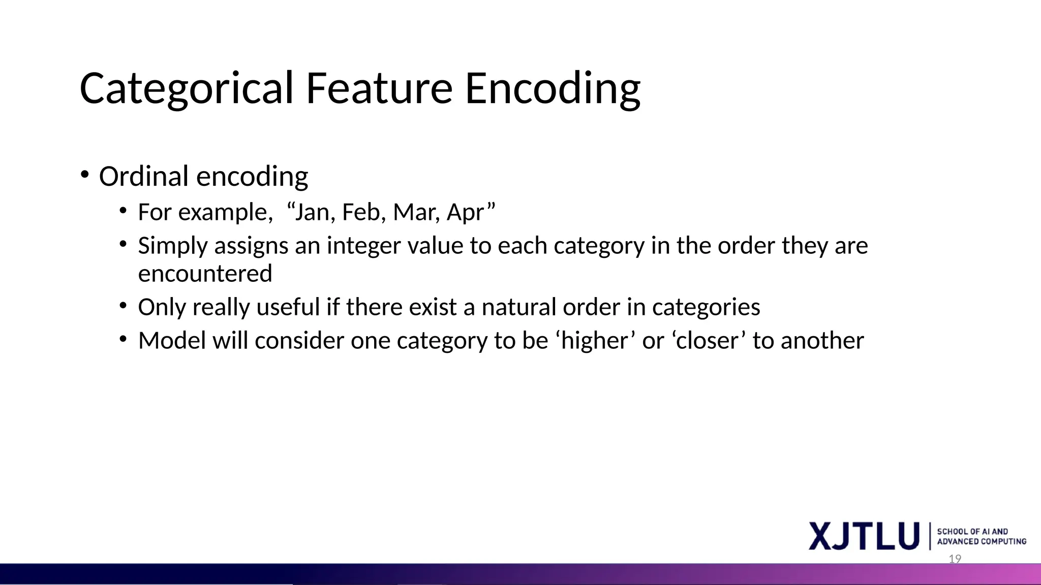 19 Categorical Feature Encoding • Ordinal encoding • For example, “Jan, Feb, Mar, Apr” • Simply assigns an integer value to each category in the order they are encountered • Only really useful if there exist a natural order in categories • Model will consider one category to be ‘higher’ or ‘closer’ to another 