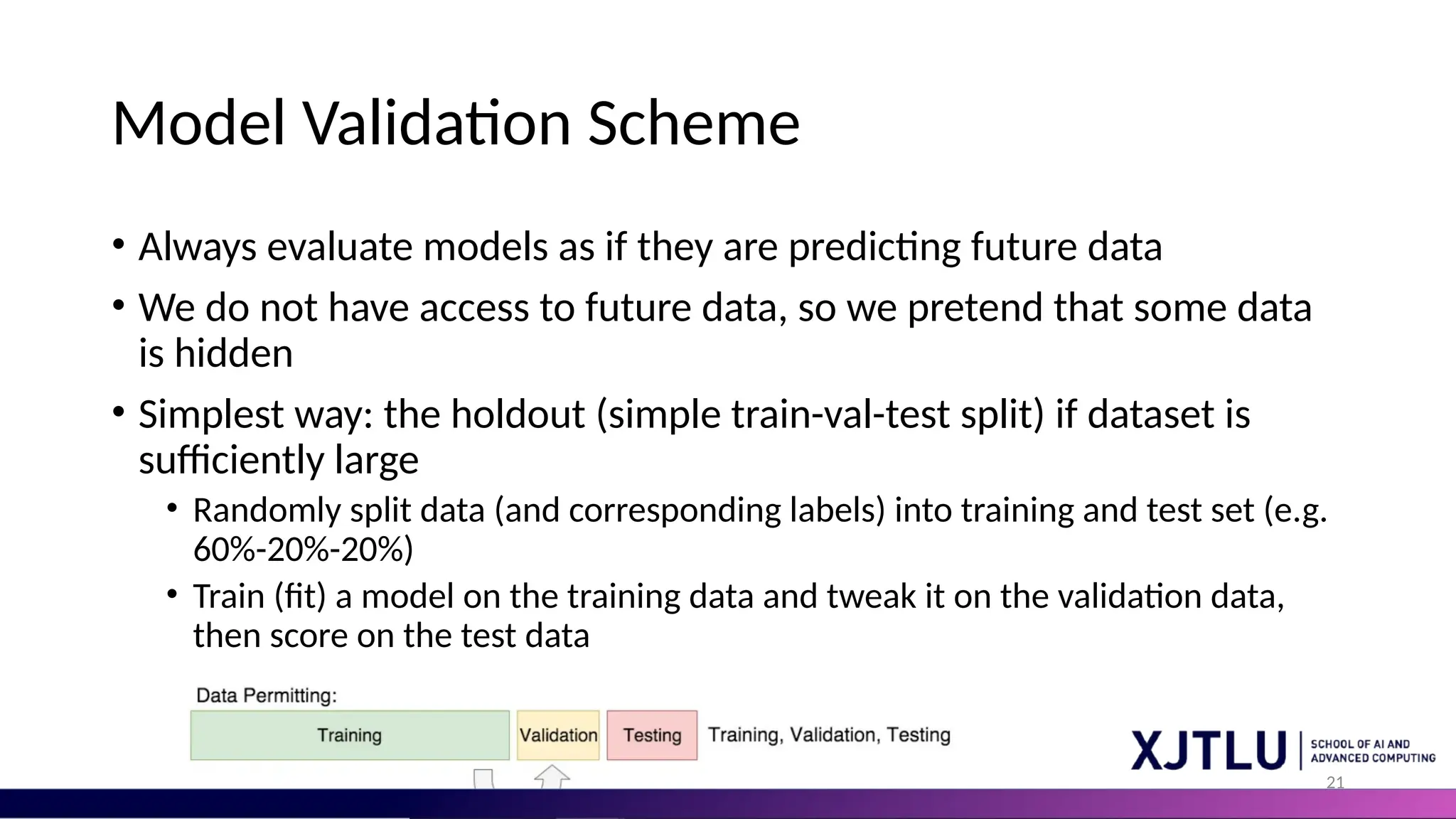 21 Model Validation Scheme • Always evaluate models as if they are predicting future data • We do not have access to future data, so we pretend that some data is hidden • Simplest way: the holdout (simple train-val-test split) if dataset is sufficiently large • Randomly split data (and corresponding labels) into training and test set (e.g. 60%-20%-20%) • Train (fit) a model on the training data and tweak it on the validation data, then score on the test data 
