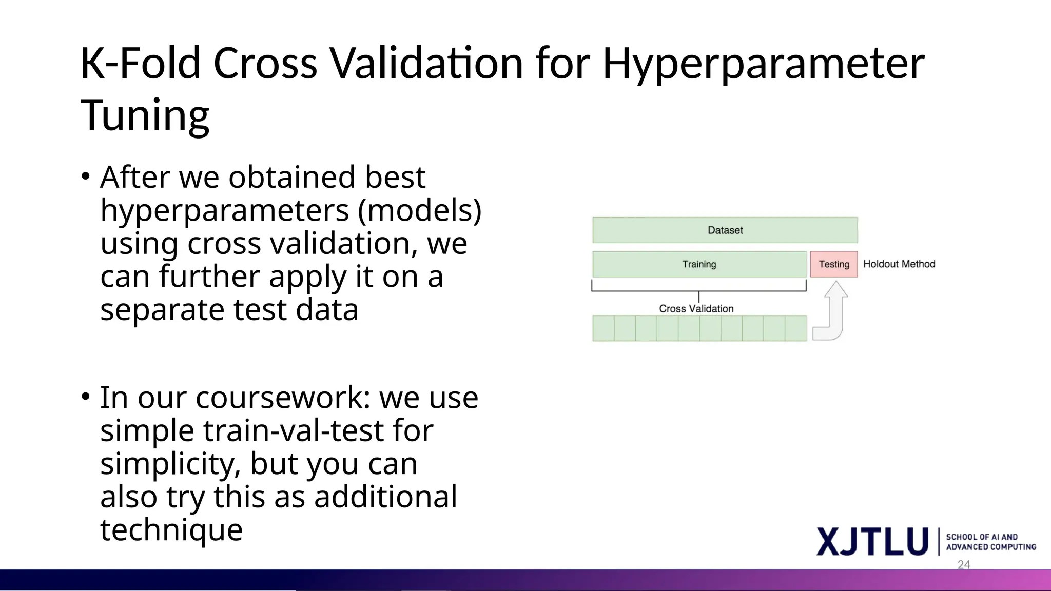 24 K-Fold Cross Validation for Hyperparameter Tuning • After we obtained best hyperparameters (models) using cross validation, we can further apply it on a separate test data • In our coursework: we use simple train-val-test for simplicity, but you can also try this as additional technique 