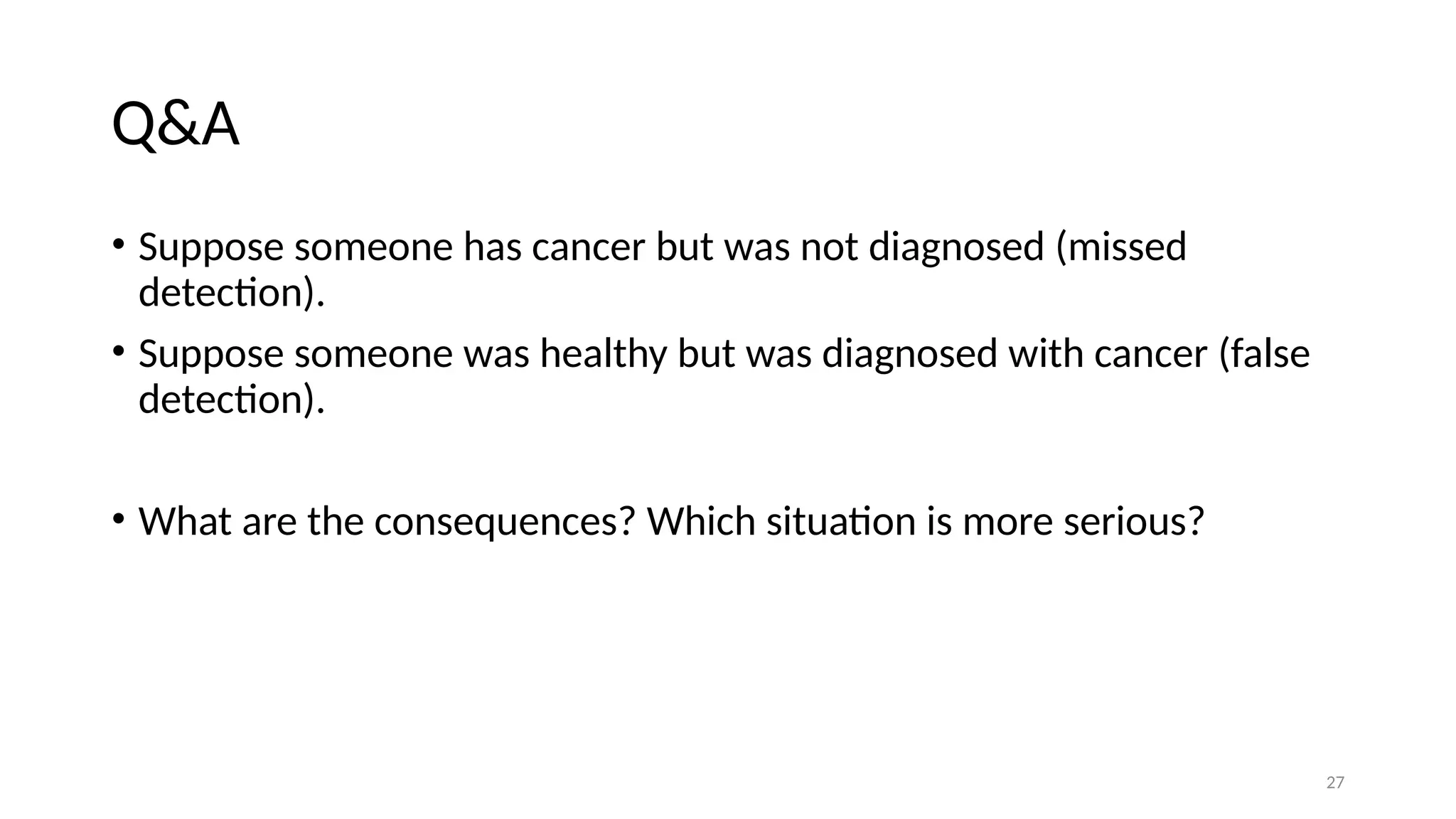 27 Q&A • Suppose someone has cancer but was not diagnosed (missed detection). • Suppose someone was healthy but was diagnosed with cancer (false detection). • What are the consequences? Which situation is more serious? 