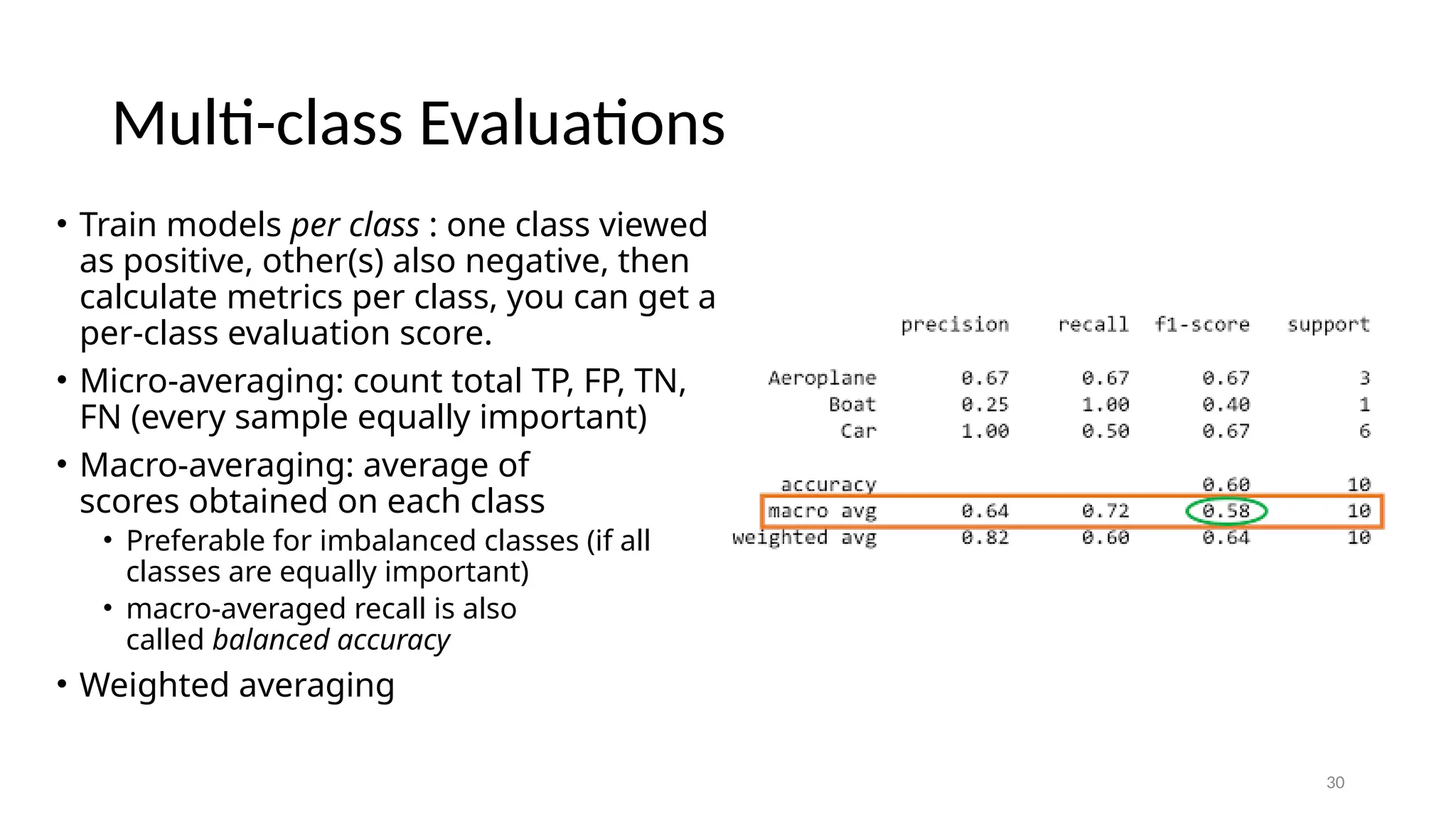 30 Multi-class Evaluations • Train models per class : one class viewed as positive, other(s) also negative, then calculate metrics per class, you can get a per-class evaluation score. • Micro-averaging: count total TP, FP, TN, FN (every sample equally important) • Macro-averaging: average of scores obtained on each class • Preferable for imbalanced classes (if all classes are equally important) • macro-averaged recall is also called balanced accuracy • Weighted averaging 