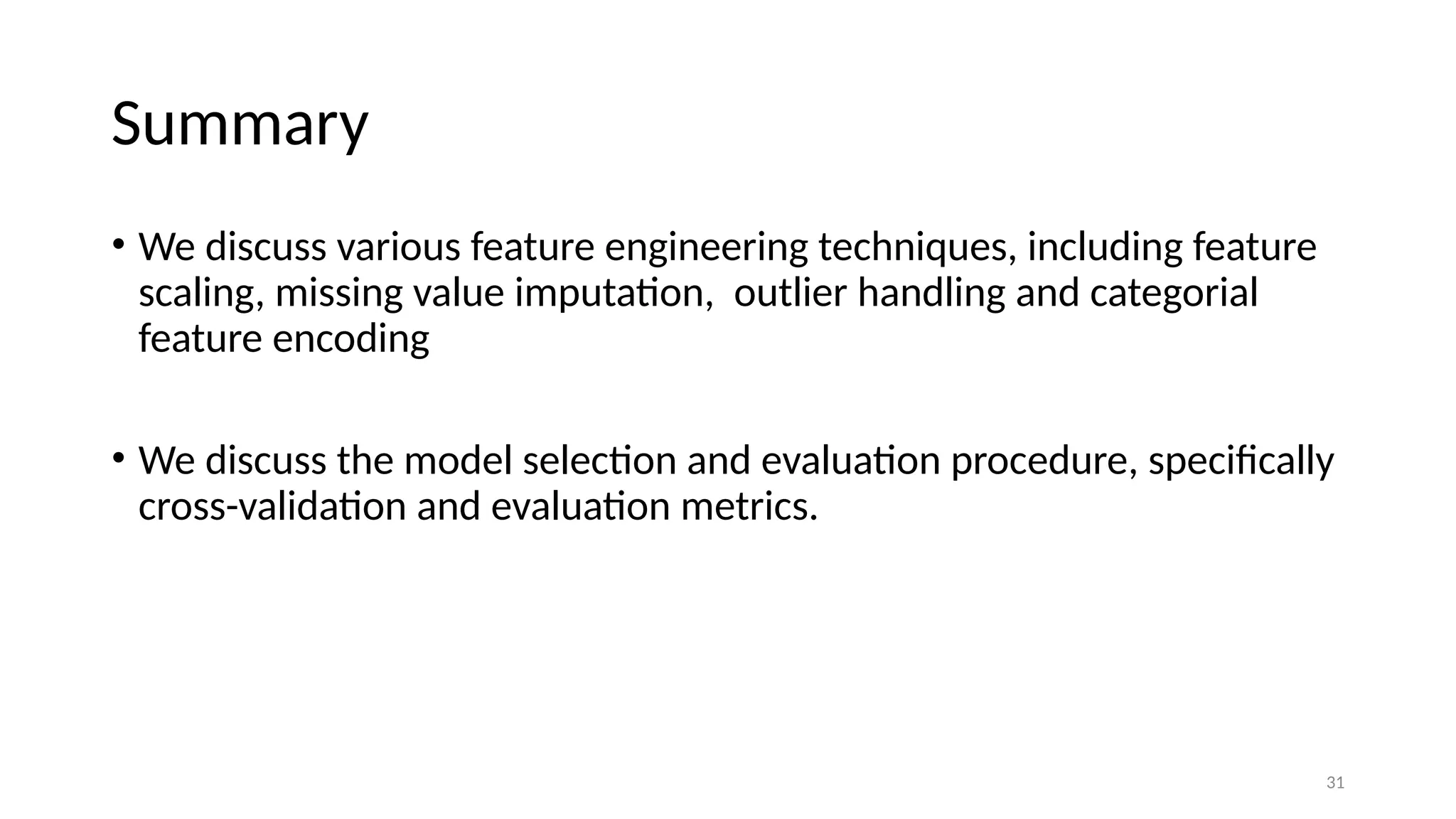 31 Summary • We discuss various feature engineering techniques, including feature scaling, missing value imputation, outlier handling and categorial feature encoding • We discuss the model selection and evaluation procedure, specifically cross-validation and evaluation metrics. 