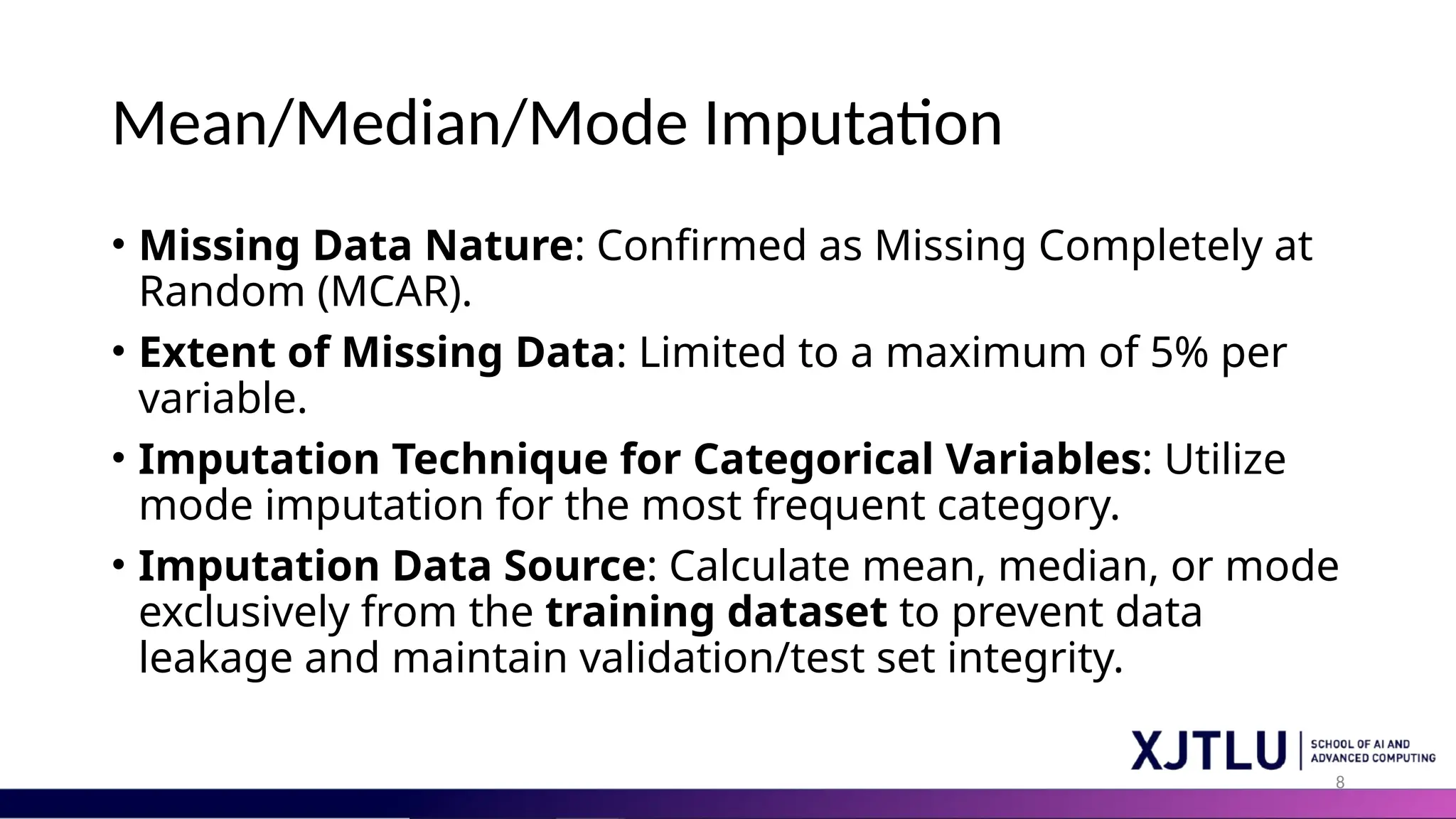 8 Mean/Median/Mode Imputation • Missing Data Nature: Confirmed as Missing Completely at Random (MCAR). • Extent of Missing Data: Limited to a maximum of 5% per variable. • Imputation Technique for Categorical Variables: Utilize mode imputation for the most frequent category. • Imputation Data Source: Calculate mean, median, or mode exclusively from the training dataset to prevent data leakage and maintain validation/test set integrity. 