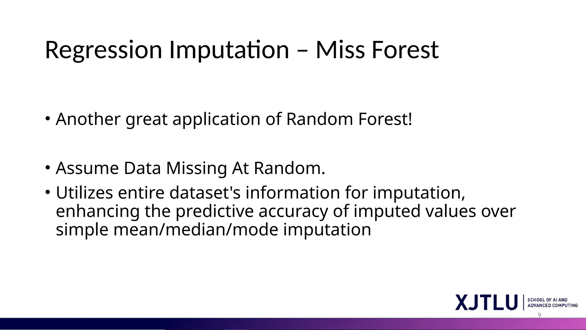 9 Regression Imputation – Miss Forest • Another great application of Random Forest! • Assume Data Missing At Random. • Utilizes entire dataset's information for imputation, enhancing the predictive accuracy of imputed values over simple mean/median/mode imputation 