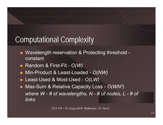 Computational Complexity
   Wavelength reservation & Protecting threshold -
   constant
   Random & First-Fit - O(W)
   Min-Product & Least-Loaded - O(NW)
   Least-Used & Most-Used - O(LW)
   Max-Sum & Relative Capacity Loss - O(WN3)
   where W - # of wavelengths, N - # of nodes, L - # of
   links
               ECS 259 -- H. Zang and B. Mukherjee, UC Davis
                                                               13
 