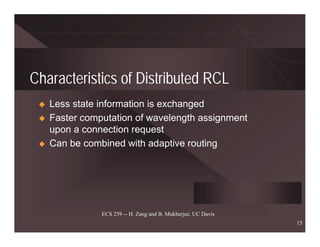 Characteristics of Distributed RCL
   Less state information is exchanged
   Faster computation of wavelength assignment
   upon a connection request
   Can be combined with adaptive routing




              ECS 259 -- H. Zang and B. Mukherjee, UC Davis
                                                              15
 