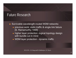 Future Research

   Survivable wavelength-routed WDM networks
    x previous work: static traffic & single link failure
      [S. Ramamurthy 1998]
    x higher layer protection -logical topology design
      with bundle cut in mind
    x WDM layer protection - dynamic traffic




                ECS 259 -- H. Zang and B. Mukherjee, UC Davis
                                                                19
 
