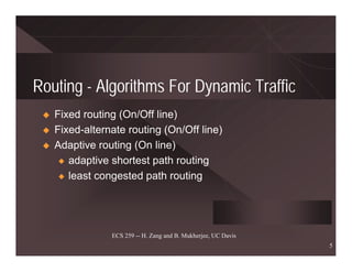 Routing - Algorithms For Dynamic Traffic
   Fixed routing (On/Off line)
   Fixed-alternate routing (On/Off line)
   Adaptive routing (On line)
    x adaptive shortest path routing

    x least congested path routing




               ECS 259 -- H. Zang and B. Mukherjee, UC Davis
                                                               5
 