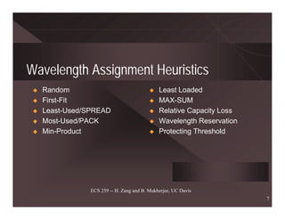 Wavelength Assignment Heuristics
  Random                                   Least Loaded
  First-Fit                                MAX-SUM
  Least-Used/SPREAD                        Relative Capacity Loss
  Most-Used/PACK                           Wavelength Reservation
  Min-Product                              Protecting Threshold




             ECS 259 -- H. Zang and B. Mukherjee, UC Davis
                                                                    7
 
