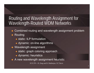 Routing and Wavelength Assignment for
Wavelength-Routed WDM Networks
   Combined routing and wavelength assignment problem
   Routing
    x static: ILP formulation

    x dynamic: on-line algorithms

   Wavelength assignment
    x static: graph coloring approach

    x dynamic: heuristics

   A new wavelength assignment heuristic
              ECS 259 -- H. Zang and B. Mukherjee, UC Davis
                                                              1
 