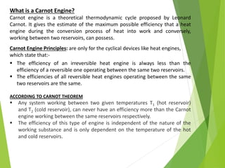 What is a Carnot Engine?
Carnot engine is a theoretical thermodynamic cycle proposed by Leonard
Carnot. It gives the estimate of the maximum possible efficiency that a heat
engine during the conversion process of heat into work and conversely,
working between two reservoirs, can possess.
Carnot Engine Principles: are only for the cyclical devices like heat engines,
which state that:-
 The efficiency of an irreversible heat engine is always less than the
efficiency of a reversible one operating between the same two reservoirs.
 The efficiencies of all reversible heat engines operating between the same
two reservoirs are the same.
ACCORDING TO CARNOT THEOREM
 Any system working between two given temperatures T1 (hot reservoir)
and T2 (cold reservoir), can never have an efficiency more than the Carnot
engine working between the same reservoirs respectively.
 The efficiency of this type of engine is independent of the nature of the
working substance and is only dependent on the temperature of the hot
and cold reservoirs.
 