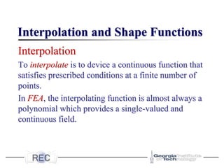 Interpolation and Shape Functions
Interpolation
To interpolate is to device a continuous function that
satisfies prescribed conditions at a finite number of
points.
In FEA, the interpolating function is almost always a
polynomial which provides a single-valued and
continuous field.
 