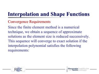 Interpolation and Shape Functions
Convergence Requirements
Since the finite element method is a numerical
technique, we obtain a sequence of approximate
solutions as the element size is reduced successively.
This sequence will converge to exact solution if the
interpolation polynomial satisfies the following
requirements:
 