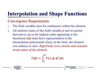 Interpolation and Shape Functions
Convergence Requirements
1. The field variable must be continuous within the element.
2. All uniform states of the field variable ϕ and its partial
derivatives up to the highest order appearing in the
functional I(ϕ) must have representation in the
interpolation polynomial when, in the limit, the element
size reduces to zero. Rigid body (zero strain) and constant
strain states of the element.
𝐼 𝜙 = න
𝑎
𝑏
𝐹(𝑥, 𝜙, 𝜙′
)𝑑𝑥
 