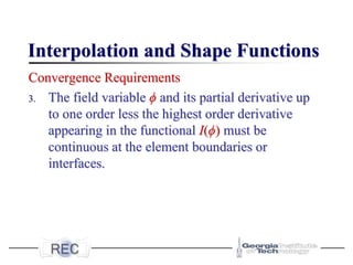 Interpolation and Shape Functions
Convergence Requirements
3. The field variable ϕ and its partial derivative up
to one order less the highest order derivative
appearing in the functional I(ϕ) must be
continuous at the element boundaries or
interfaces.
 