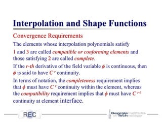 Interpolation and Shape Functions
Convergence Requirements
The elements whose interpolation polynomials satisfy
1 and 3 are called compatible or conforming elements and
those satisfying 2 are called complete.
If the r-th derivative of the field variable ϕ is continuous, then
ϕ is said to have C r continuity.
In terms of notation, the completeness requirement implies
that ϕ must have C r continuity within the element, whereas
the compatibility requirement implies that ϕ must have C r-1
continuity at element interface.
 
