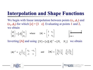 Interpolation and Shape Functions
We begin with linear interpolation between points (x1, ϕ1) and
(x2, ϕ2) for which [x] = [1 x]. Evaluating at points 1 and 2,
we obtain
Inverting [A] and using we obtain
]
[
]
][
[
]
[ 2
1
1
N
N
A
x
N =
= −
 
1 1
2 2
a
A
a


   
=
   
   
 