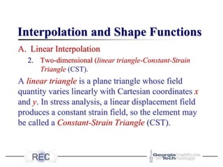 Interpolation and Shape Functions
A. Linear Interpolation
2. Two-dimensional (linear triangle-Constant-Strain
Triangle (CST).
A linear triangle is a plane triangle whose field
quantity varies linearly with Cartesian coordinates x
and y. In stress analysis, a linear displacement field
produces a constant strain field, so the element may
be called a Constant-Strain Triangle (CST).
 