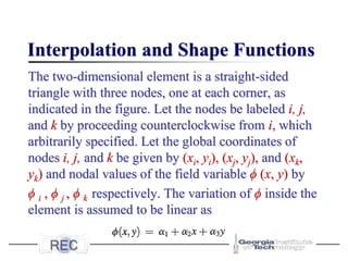 Interpolation and Shape Functions
The two-dimensional element is a straight-sided
triangle with three nodes, one at each corner, as
indicated in the figure. Let the nodes be labeled i, j,
and k by proceeding counterclockwise from i, which
arbitrarily specified. Let the global coordinates of
nodes i, j, and k be given by (xi, yi), (xj, yj), and (xk,
yk) and nodal values of the field variable ϕ (x, y) by
ϕ i , ϕ j , ϕ k respectively. The variation of ϕ inside the
element is assumed to be linear as
 