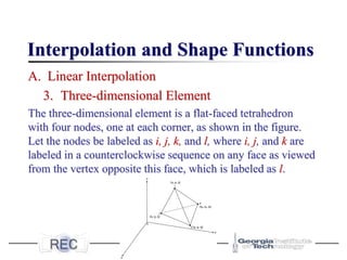 Interpolation and Shape Functions
A. Linear Interpolation
3. Three-dimensional Element
The three-dimensional element is a flat-faced tetrahedron
with four nodes, one at each corner, as shown in the figure.
Let the nodes be labeled as i, j, k, and l, where i, j, and k are
labeled in a counterclockwise sequence on any face as viewed
from the vertex opposite this face, which is labeled as l.
 