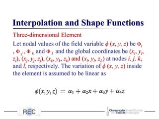 Interpolation and Shape Functions
Three-dimensional Element
Let nodal values of the field variable ϕ (x, y, z) be Φi
, Φ j , Φ k and Φ l and the global coordinates be (xi, yi,
zi), (xj, yj, zj), (xk, yk, zk) and (xl, yl, zL) at nodes i, j, k,
and l, respectively. The variation of ϕ (x, y, z) inside
the element is assumed to be linear as
 