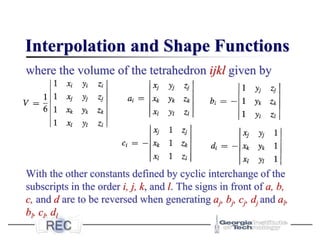 Interpolation and Shape Functions
where the volume of the tetrahedron ijkl given by
With the other constants defined by cyclic interchange of the
subscripts in the order i, j, k, and l. The signs in front of a, b,
c, and d are to be reversed when generating aj, bj, cj, dj and al,
bl, cl, dl
 