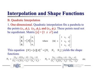 Interpolation and Shape Functions
B. Quadratic Interpolation
1. One-dimensional. Quadratic interpolation fits a parabola to
the points (x1, ϕ1), (x2, ϕ2), and (x3, ϕ3). These points need not
be equidistant. Matrix [x] = [1 x x2] and
This equation yields the shape
functions
]
[
]
][
[
]
[ 3
2
1
1
N
N
N
A
x
N =
= −
 
1 1
2 2
3 3
a
A a
a



   
   
=
   
   
   
 