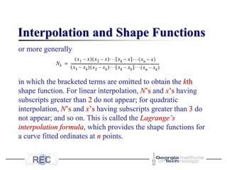 Interpolation and Shape Functions
or more generally
in which the bracketed terms are omitted to obtain the kth
shape function. For linear interpolation, N’s and x’s having
subscripts greater than 2 do not appear; for quadratic
interpolation, N’s and x’s having subscripts greater than 3 do
not appear; and so on. This is called the Lagrange’s
interpolation formula, which provides the shape functions for
a curve fitted ordinates at n points.
 