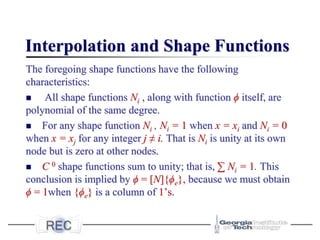 Interpolation and Shape Functions
The foregoing shape functions have the following
characteristics:
◼ All shape functions Ni , along with function ϕ itself, are
polynomial of the same degree.
◼ For any shape function Ni , Ni = 1 when x = xi and Ni = 0
when x = xj for any integer j ≠ i. That is Ni is unity at its own
node but is zero at other nodes.
◼ C 0 shape functions sum to unity; that is, ∑ Ni = 1. This
conclusion is implied by ϕ = [N]{ϕe}, because we must obtain
ϕ = 1when {ϕe} is a column of 1’s.
 