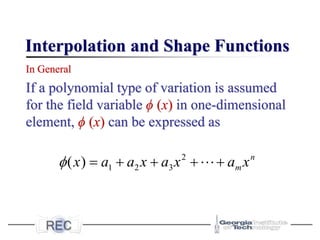 Interpolation and Shape Functions
In General
If a polynomial type of variation is assumed
for the field variable ϕ (x) in one-dimensional
element, ϕ (x) can be expressed as
2
1 2 3
( ) n
m
x a a x a x a x
 = + + + +
 