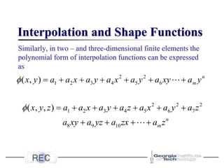Interpolation and Shape Functions
Similarly, in two – and three-dimensional finite elements the
polynomial form of interpolation functions can be expressed
as
2 2
1 2 3 4 5 6
( , ) n
m
x y a a x a y a x a y a xy a y
 = + + + + + +
2 2 2
1 2 3 4 5 6 7
8 9 10
( , , )
n
m
x y z a a x a y a z a x a y a z
a xy a yz a zx a z
 = + + + + + +
+ + + +
 