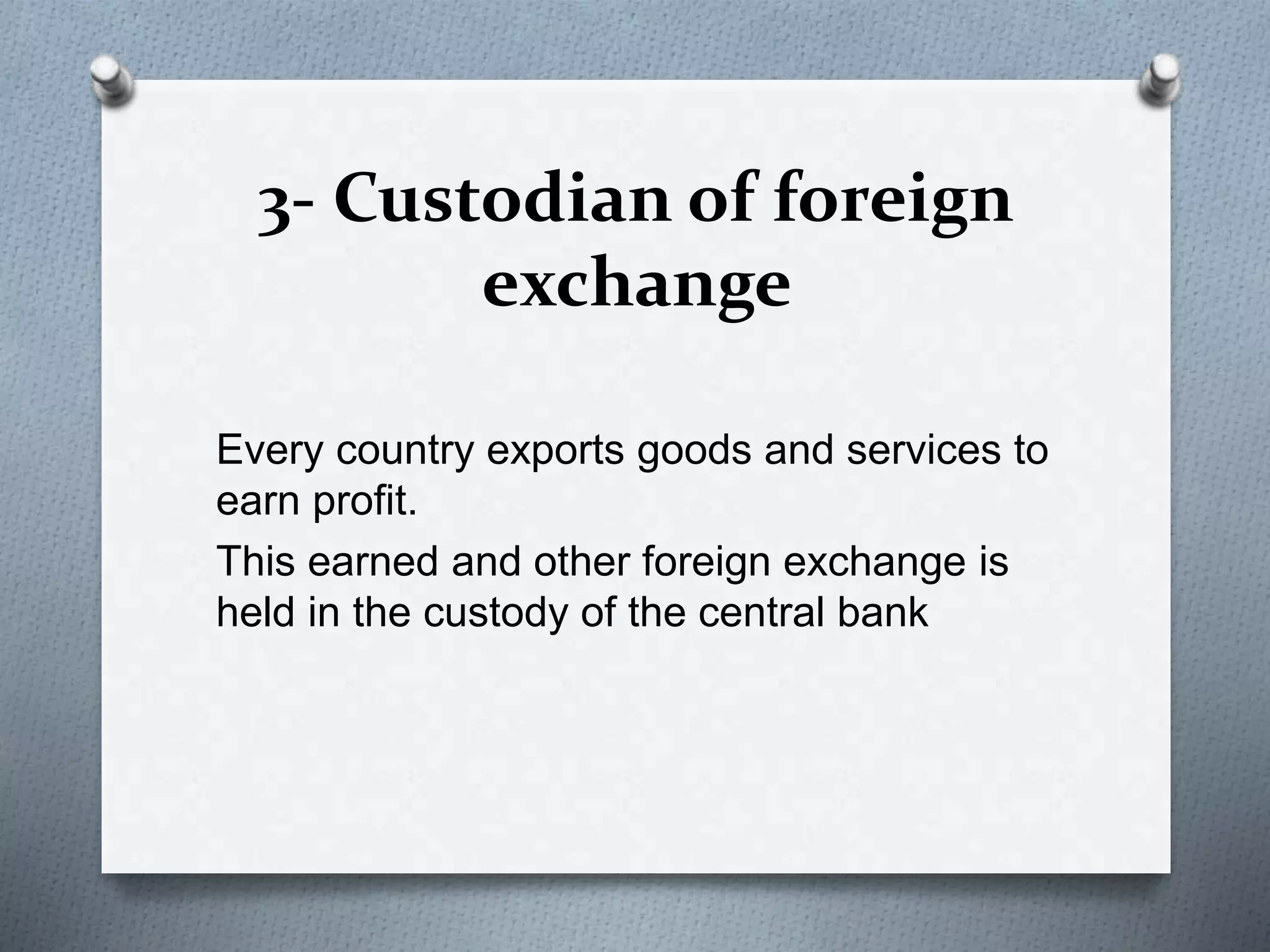 3- Custodian of foreign
exchange
Every country exports goods and services to
earn profit.
This earned and other foreign exchange is
held in the custody of the central bank
 
