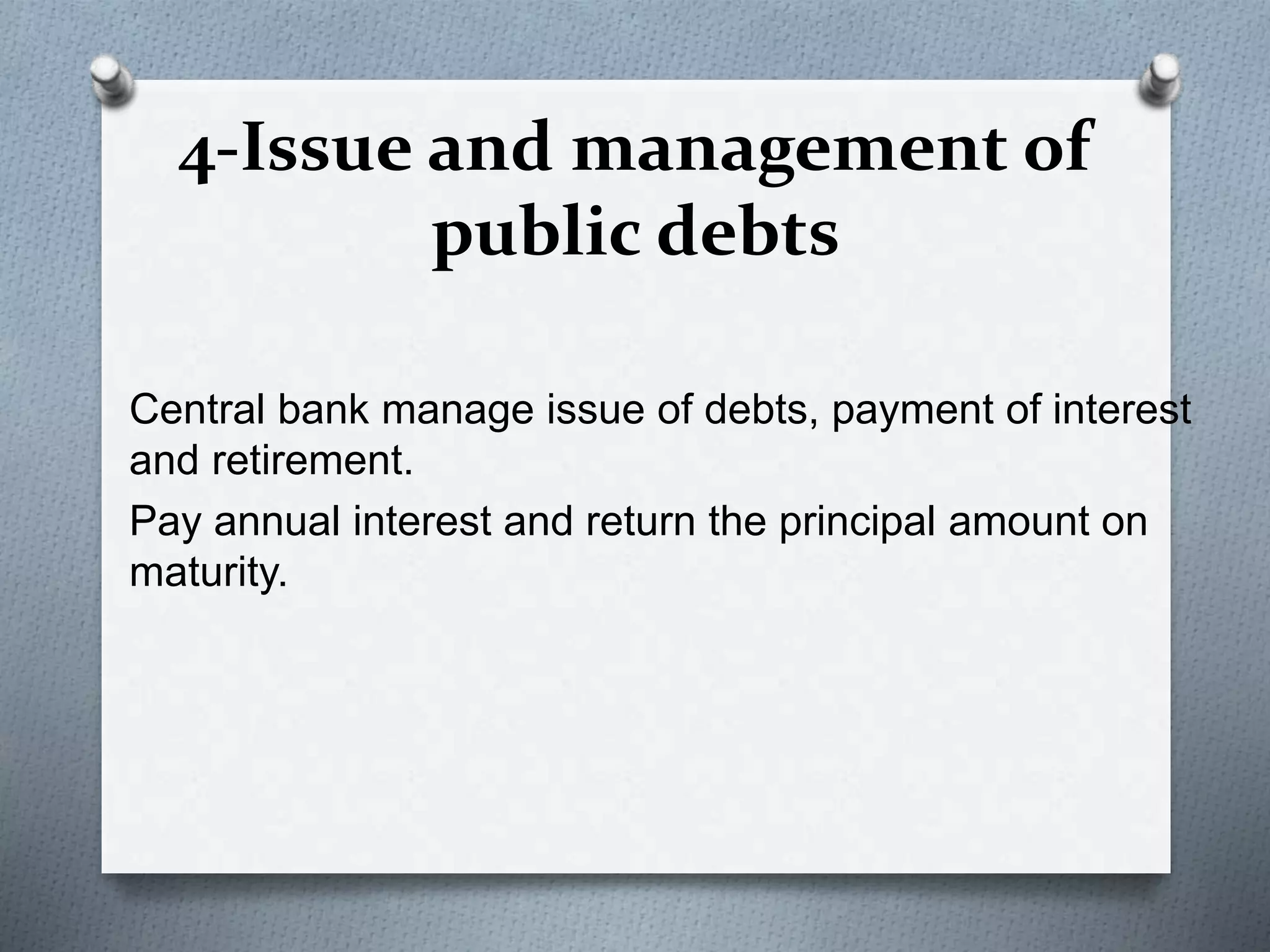4-Issue and management of
public debts
Central bank manage issue of debts, payment of interest
and retirement.
Pay annual interest and return the principal amount on
maturity.
 