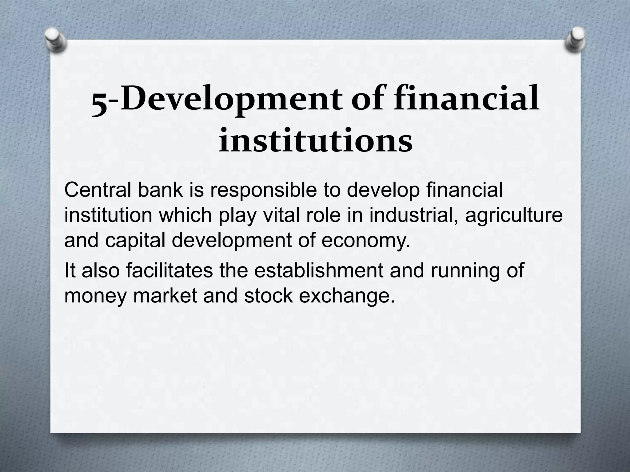 5-Development of financial
institutions
Central bank is responsible to develop financial
institution which play vital role in industrial, agriculture
and capital development of economy.
It also facilitates the establishment and running of
money market and stock exchange.
 