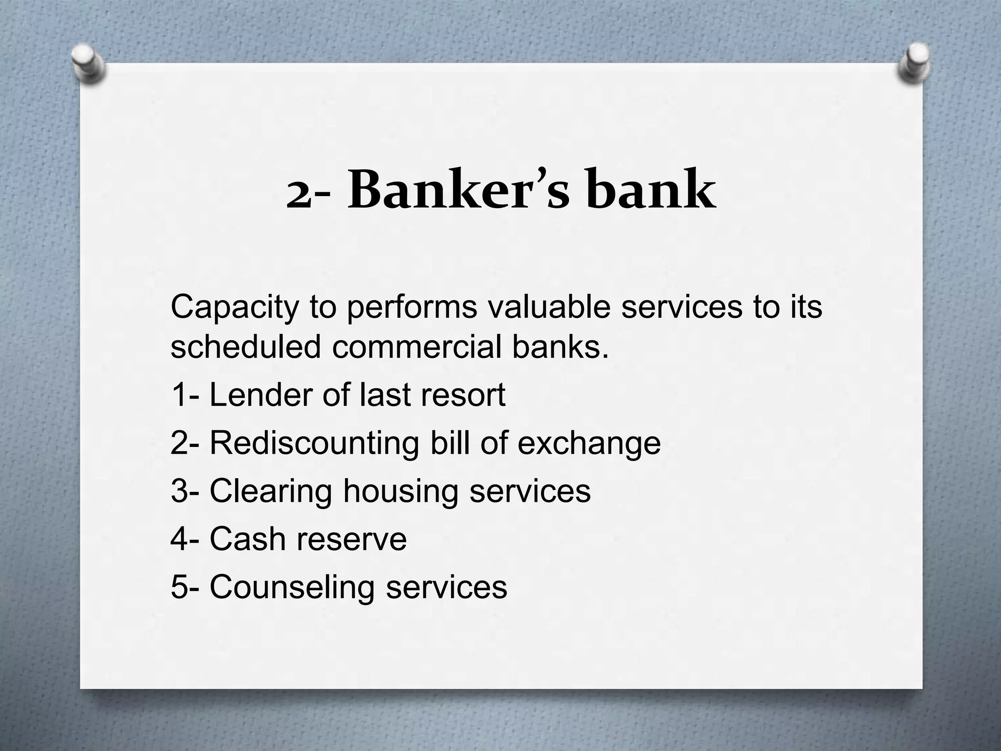 2- Banker’s bank
Capacity to performs valuable services to its
scheduled commercial banks.
1- Lender of last resort
2- Rediscounting bill of exchange
3- Clearing housing services
4- Cash reserve
5- Counseling services
 