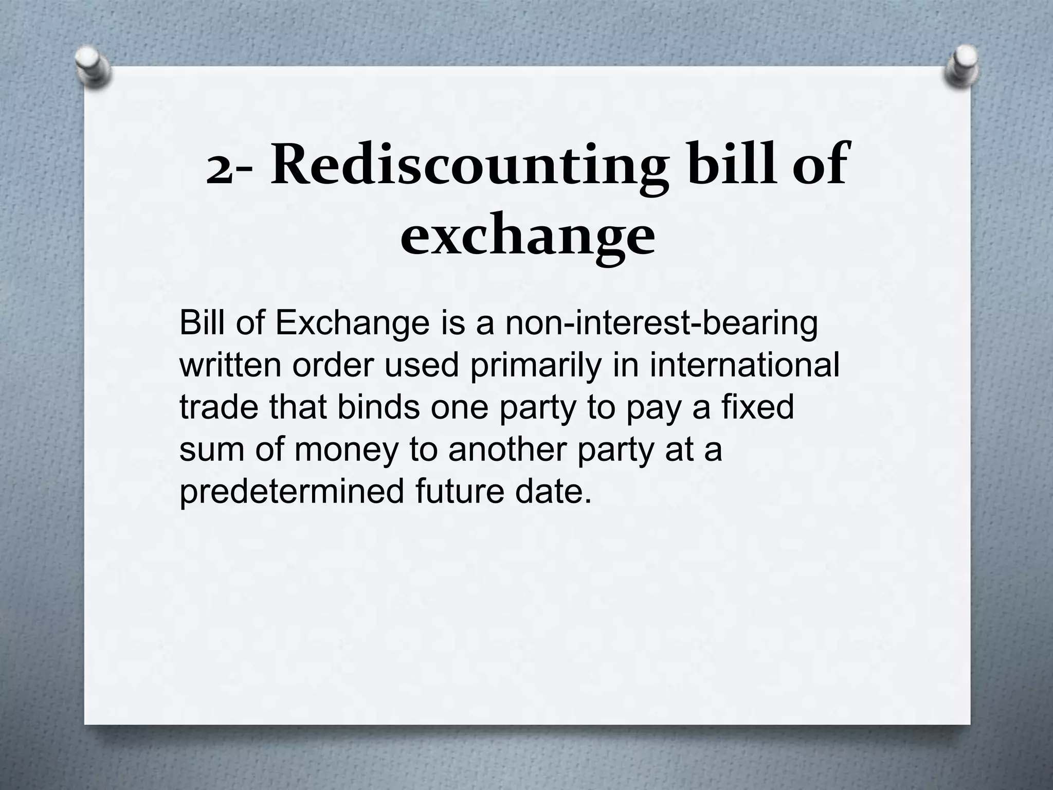 2- Rediscounting bill of
exchange
Bill of Exchange is a non-interest-bearing
written order used primarily in international
trade that binds one party to pay a fixed
sum of money to another party at a
predetermined future date.
 