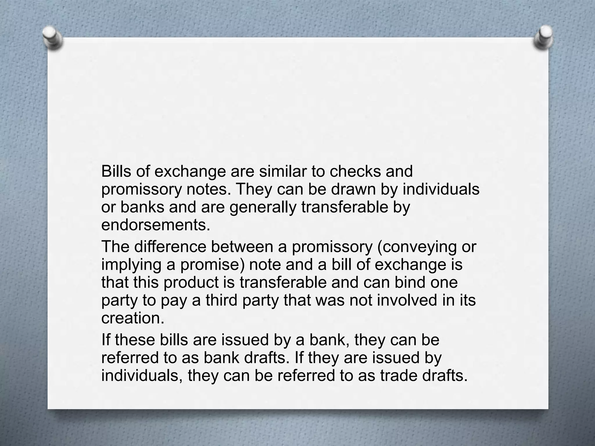 Bills of exchange are similar to checks and
promissory notes. They can be drawn by individuals
or banks and are generally transferable by
endorsements.
The difference between a promissory (conveying or
implying a promise) note and a bill of exchange is
that this product is transferable and can bind one
party to pay a third party that was not involved in its
creation.
If these bills are issued by a bank, they can be
referred to as bank drafts. If they are issued by
individuals, they can be referred to as trade drafts.
 