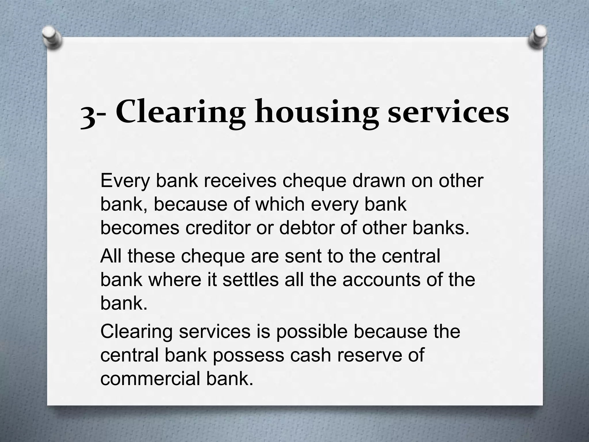 3- Clearing housing services
Every bank receives cheque drawn on other
bank, because of which every bank
becomes creditor or debtor of other banks.
All these cheque are sent to the central
bank where it settles all the accounts of the
bank.
Clearing services is possible because the
central bank possess cash reserve of
commercial bank.
 