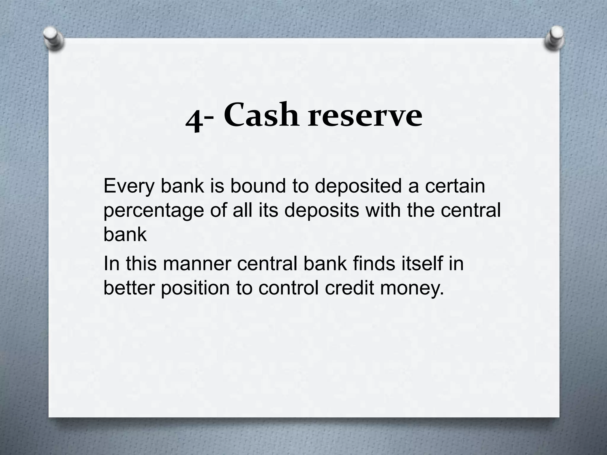 4- Cash reserve
Every bank is bound to deposited a certain
percentage of all its deposits with the central
bank
In this manner central bank finds itself in
better position to control credit money.
 