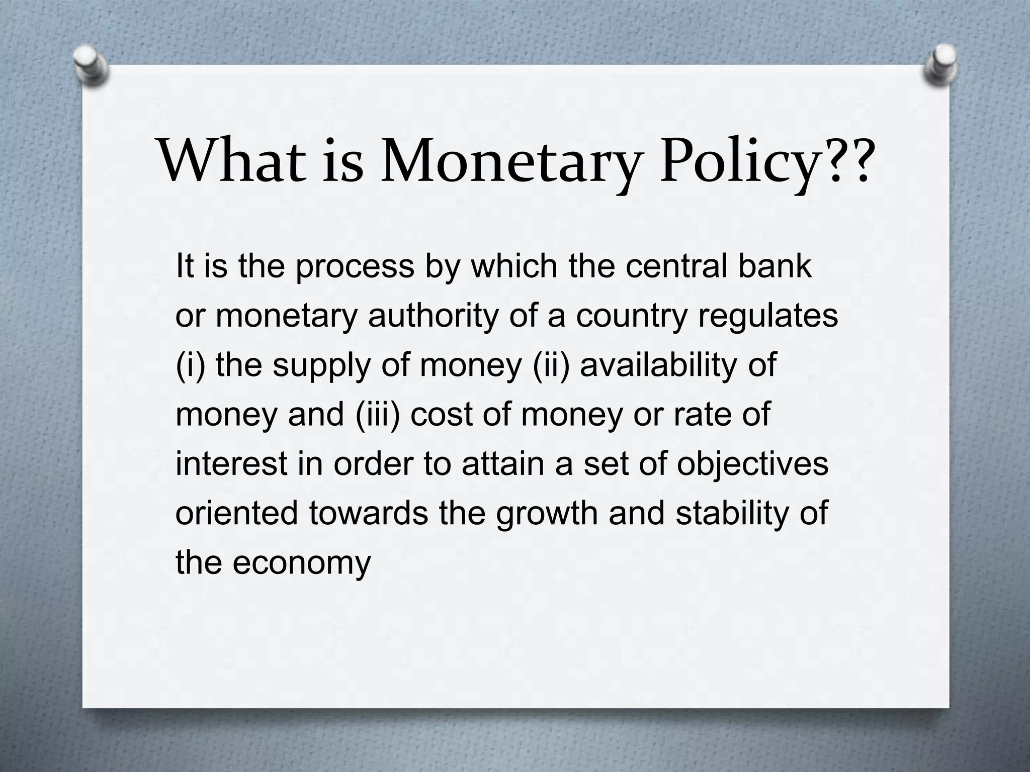 What is Monetary Policy??
It is the process by which the central bank
or monetary authority of a country regulates
(i) the supply of money (ii) availability of
money and (iii) cost of money or rate of
interest in order to attain a set of objectives
oriented towards the growth and stability of
the economy
 