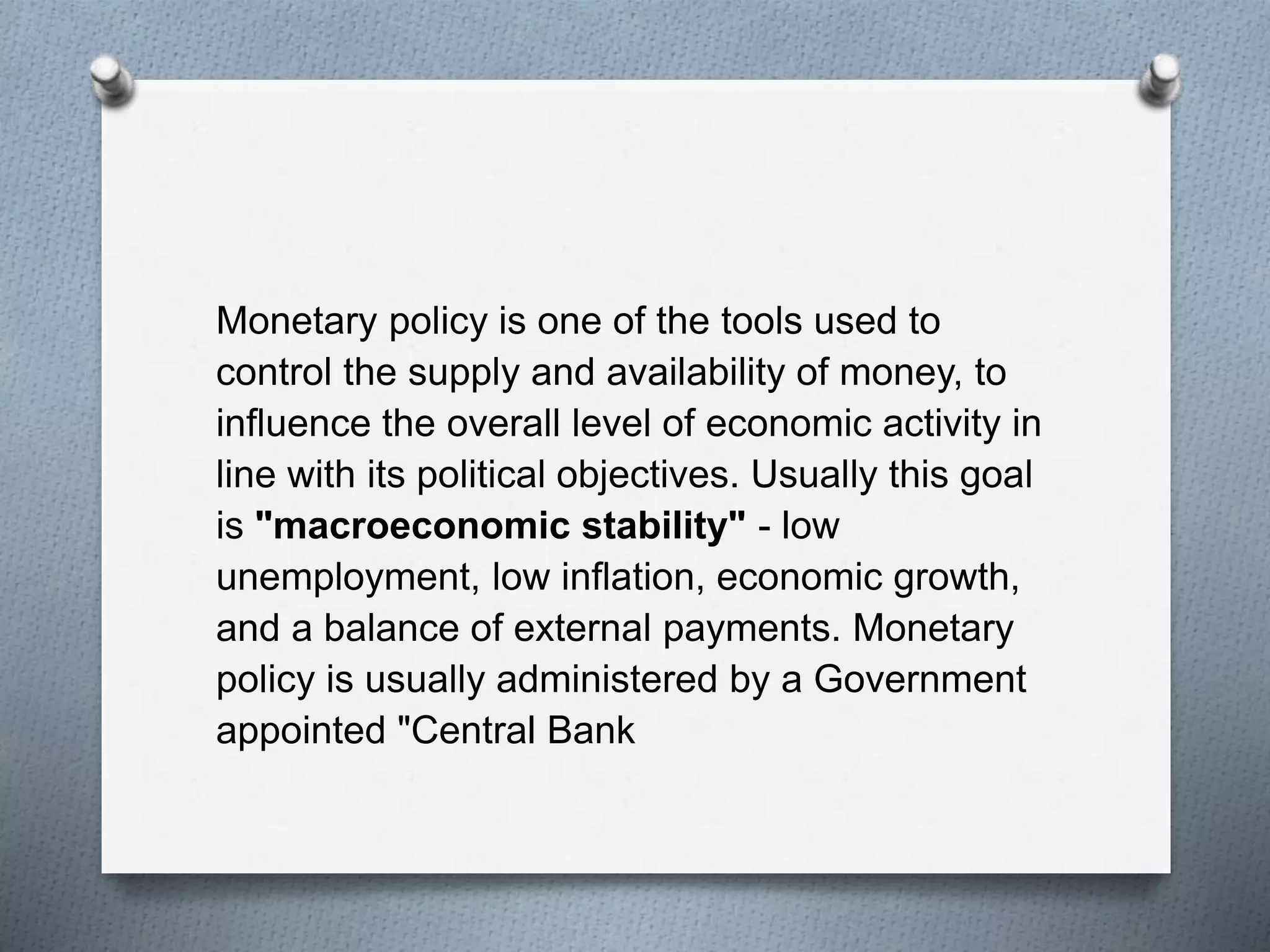 Monetary policy is one of the tools used to
control the supply and availability of money, to
influence the overall level of economic activity in
line with its political objectives. Usually this goal
is "macroeconomic stability" - low
unemployment, low inflation, economic growth,
and a balance of external payments. Monetary
policy is usually administered by a Government
appointed "Central Bank
 