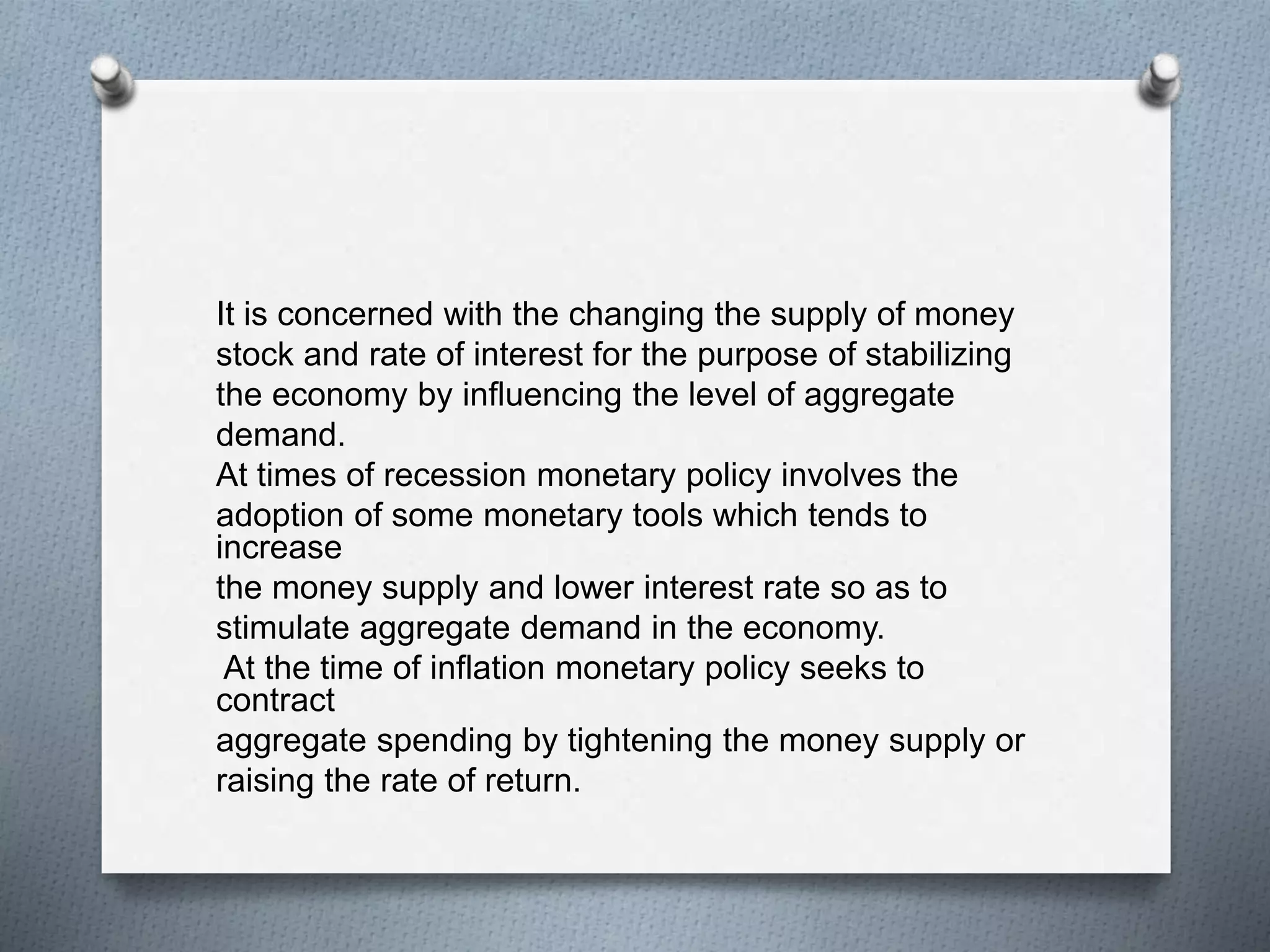 It is concerned with the changing the supply of money
stock and rate of interest for the purpose of stabilizing
the economy by influencing the level of aggregate
demand.
At times of recession monetary policy involves the
adoption of some monetary tools which tends to
increase
the money supply and lower interest rate so as to
stimulate aggregate demand in the economy.
At the time of inflation monetary policy seeks to
contract
aggregate spending by tightening the money supply or
raising the rate of return.
 
