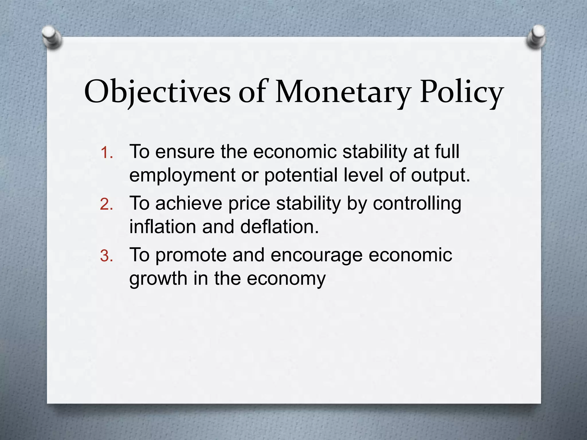 Objectives of Monetary Policy
1. To ensure the economic stability at full
employment or potential level of output.
2. To achieve price stability by controlling
inflation and deflation.
3. To promote and encourage economic
growth in the economy
 